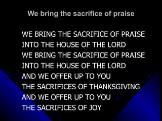 We bring the sacrifice of praise WE BRING THE SACRIFICE OF PRAISE INTO THE HOUSE OF THE LORD WE BRING THE SACRIFICE OF PRAISE INTO THE HOUSE OF THE LORD AND WE OFFER UP TO YOU THE SACRIFICES OF THANKSGIVING AND WE OFFER UP TO YOU THE SACRIFICES OF JOY 