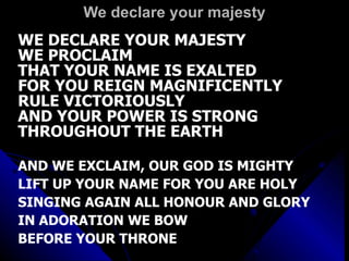 We declare your majesty WE DECLARE YOUR MAJESTY WE PROCLAIM  THAT YOUR NAME IS EXALTED FOR YOU REIGN MAGNIFICENTLY RULE VICTORIOUSLY  AND YOUR POWER IS STRONG THROUGHOUT THE EARTH AND WE EXCLAIM, OUR GOD IS MIGHTY LIFT UP YOUR NAME FOR YOU ARE HOLY SINGING AGAIN ALL HONOUR AND GLORY IN ADORATION WE BOW  BEFORE YOUR THRONE 