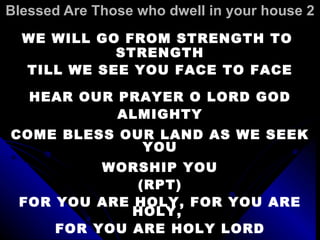 Blessed Are Those who dwell in your house 2 WE WILL GO FROM STRENGTH TO  STRENGTH TILL WE SEE YOU FACE TO FACE   HEAR OUR PRAYER O LORD GOD ALMIGHTY COME BLESS OUR LAND AS WE SEEK YOU WORSHIP YOU (RPT) FOR YOU ARE HOLY, FOR YOU ARE HOLY,  FOR YOU ARE HOLY LORD 