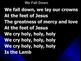 We Fall Down We fall down, we lay our crowns At the feet of Jesus The greatness of mercy and love At the feet of Jesus We cry holy, holy, holy We cry holy, holy, holy We cry holy, holy, holy Is the Lamb 