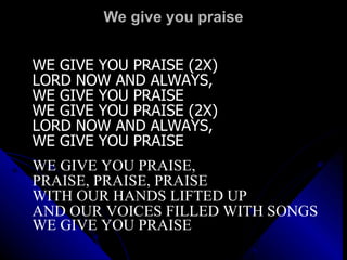 We give you praise WE GIVE YOU PRAISE (2X) LORD NOW AND ALWAYS,  WE GIVE YOU PRAISE WE GIVE YOU PRAISE (2X) LORD NOW AND ALWAYS,  WE GIVE YOU PRAISE WE GIVE YOU PRAISE,  PRAISE, PRAISE, PRAISE WITH OUR HANDS LIFTED UP AND OUR VOICES FILLED WITH SONGS WE GIVE YOU PRAISE   