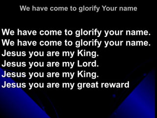 We have come to glorify Your name We have come to glorify your name. We have come to glorify your name. Jesus you are my King.   Jesus you are my Lord. Jesus you are my King.   Jesus you are my great reward 