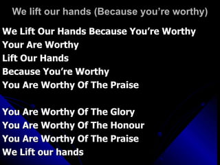We lift our hands (Because you’re worthy) We Lift Our Hands Because You’re Worthy Your Are Worthy Lift Our Hands Because You’re Worthy You Are Worthy Of The Praise You Are Worthy Of The Glory You Are Worthy Of The Honour You Are Worthy Of The Praise We Lift our hands 