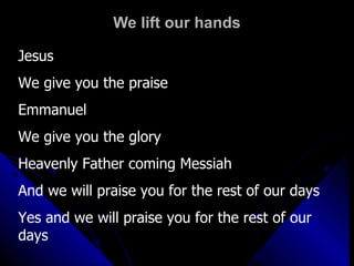 We lift our hands Jesus We give you the praise Emmanuel We give you the glory Heavenly Father coming Messiah And we will praise you for the rest of our days Yes and we will praise you for the rest of our days 