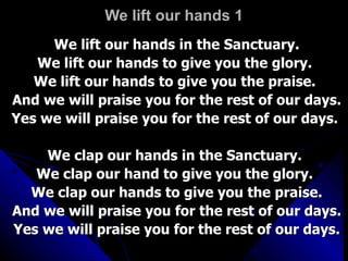 We lift our hands 1 We lift our hands in the Sanctuary. We lift our hands to give you the glory.  We lift our hands to give you the praise.  And we will praise you for the rest of our days. Yes we will praise you for the rest of our days.  We clap our hands in the Sanctuary.  We clap our hand to give you the glory.  We clap our hands to give you the praise. And we will praise you for the rest of our days. Yes we will praise you for the rest of our days. 