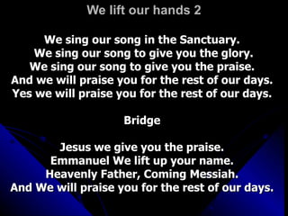 We lift our hands 2 We sing our song in the Sanctuary.  We sing our song to give you the glory. We sing our song to give you the praise.  And we will praise you for the rest of our days.  Yes we will praise you for the rest of our days.  Bridge  Jesus we give you the praise.  Emmanuel We lift up your name.  Heavenly Father, Coming Messiah.  And We will praise you for the rest of our days.  