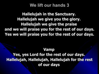 We lift our hands 3 Hallelujah in the Sanctuary.  Hallelujah we give you the glory.  Hallelujah we give the praise  and we will praise you for the rest of our days. Yes we will praise you for the rest of our days.  Vamp  Yes, yes Lord for the rest of our days.  Hallelujah, Hallelujah, Hallelujah for the rest of our days   