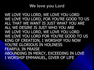 We love you Lord WE LOVE YOU LORD, WE LOVE YOU LORD WE LOVE YOU LORD, FOR YOU’RE GOOD TO US ALL THAT WE WANT IS JUST WHAT YOU ARE ALL WE DESIRE IS JUST WHO YOU ARE WE LOVE YOU LORD, WE LOVE YOU LORD WE LOVE YOU LORD FOR YOU’RE GOOD TO US KING OF CREATION, I WORSHIP YOU NOW YOU’RE GLORIOUS IN HOLINESS  FEARFUL IN PRAISE ABOUNDING IN MERCY, EXCEEDING IN LOVE I WORSHIP EMMANUEL, GIVER OF LIFE 
