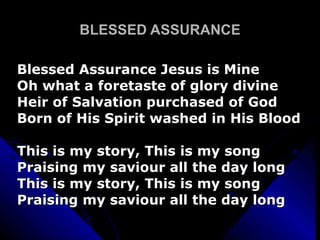 BLESSED ASSURANCE Blessed Assurance Jesus is Mine Oh what a foretaste of glory divine Heir of Salvation purchased of God Born of His Spirit washed in His Blood This is my story, This is my song Praising my saviour all the day long This is my story, This is my song Praising my saviour all the day long 