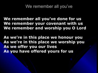 We remember all you’ve We remember all you’ve done for us We remember your covenant with us We remember and worship you O Lord As we’re in this place we honour you As we’re in this place we worship you As we offer you our lives As you have offered yours for us 