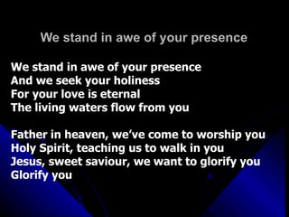 We stand in awe of your presence We stand in awe of your presence And we seek your holiness For your love is eternal The living waters flow from you Father in heaven, we’ve come to worship you Holy Spirit, teaching us to walk in you Jesus, sweet saviour, we want to glorify you  Glorify you 