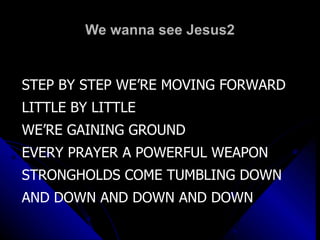 We wanna see Jesus2 STEP BY STEP WE’RE MOVING FORWARD LITTLE BY LITTLE  WE’RE GAINING GROUND EVERY PRAYER A POWERFUL WEAPON STRONGHOLDS COME TUMBLING DOWN  AND DOWN AND DOWN AND DOWN 