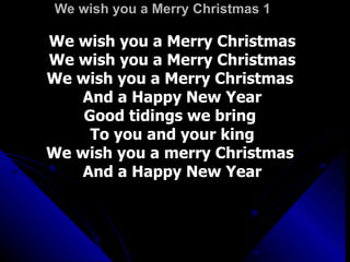 We wish you a Merry Christmas 1 We wish you a Merry Christmas We wish you a Merry Christmas We wish you a Merry Christmas  And a Happy New Year Good tidings we bring  To you and your king We wish you a merry Christmas  And a Happy New Year 