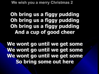 We wish you a merry Christmas 2 Oh bring us a figgy pudding Oh bring us a figgy pudding Oh bring us a figgy pudding And a cup of good cheer We wont go until we get some We wont go until we get some We wont go until we get some So bring some out here 