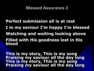 Blessed Assurance 2 Perfect submission all is at rest I in my saviour I’m happy I’m blessed Watching and waiting looking above Filled with His goodness lost in His blood This is my story, This is my song Praising my saviour all the day long This is my story, This is my song Praising my saviour all the day long 
