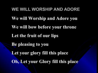 WE WILL WORSHIP AND ADORE We will Worship and Adore you We will bow before your throne Let the fruit of our lips Be pleasing to you  Let your glory fill this place Oh, Let your Glory fill this place 