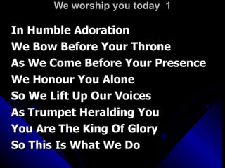 We worship you today  1 In Humble Adoration  We Bow Before Your Throne As We Come Before Your Presence We Honour You Alone So We Lift Up Our Voices As Trumpet Heralding You You Are The King Of Glory  So This Is What We Do 