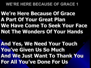 WE’RE HERE BECAUSE OF GRACE 1  We’re Here Because Of Grace A Part Of Your Great Plan We Have Come To Seek Your Face Not The Wonders Of Your Hands And Yes, We Need Your Touch You’ve Given Us So Much  And We Just Want To Thank You For All You’ve Done For Us 