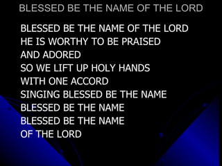 BLESSED BE THE NAME OF THE LORD BLESSED BE THE NAME OF THE LORD HE IS WORTHY TO BE PRAISED  AND ADORED SO WE LIFT UP HOLY HANDS WITH ONE ACCORD SINGING BLESSED BE THE NAME BLESSED BE THE NAME BLESSED BE THE NAME  OF THE LORD 