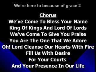 We’re here to because of grace 2   Chorus We’ve Come To Bless Your Name King Of Kings And Lord Of Lords We’ve Come To Give You Praise You Are The One That We Adore Oh! Lord Cleanse Our Hearts With Fire Fill Us With Desire For Your Courts  And Your Presence In Our Life 