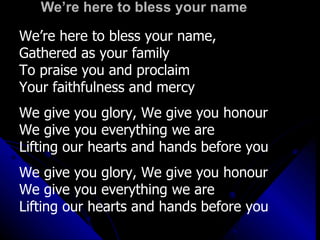 We’re here to bless your name We’re here to bless your name,  Gathered as your family To praise you and proclaim  Your faithfulness and mercy We give you glory, We give you honour We give you everything we are Lifting our hearts and hands before you We give you glory, We give you honour We give you everything we are Lifting our hearts and hands before you 