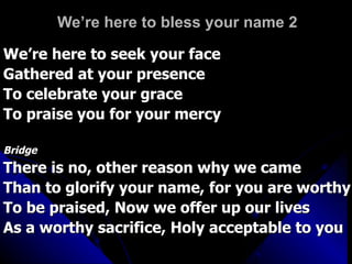 We’re here to bless your name 2 We’re here to seek your face Gathered at your presence To celebrate your grace To praise you for your mercy Bridge There is no, other reason why we came Than to glorify your name, for you are worthy To be praised, Now we offer up our lives As a worthy sacrifice, Holy acceptable to you 