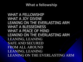 What a fellowship WHAT A FELLOWSHIP WHAT A JOY DIVINE LEANING ON THE EVERLASTING ARM WHAT A BLESSEDNESS WHAT A PEACE OF MIND LEANIND ON THE EVERLASTING ARM LEANING, LEANING SAFE AND SECURED  FROM ALL AROUND LEANING, LEANING LEANING ON THE EVERLASTING ARM 