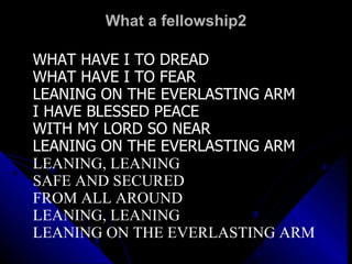 What a fellowship2 WHAT HAVE I TO DREAD WHAT HAVE I TO FEAR LEANING ON THE EVERLASTING ARM I HAVE BLESSED PEACE WITH MY LORD SO NEAR LEANING ON THE EVERLASTING ARM LEANING, LEANING SAFE AND SECURED  FROM ALL AROUND LEANING, LEANING LEANING ON THE EVERLASTING ARM 