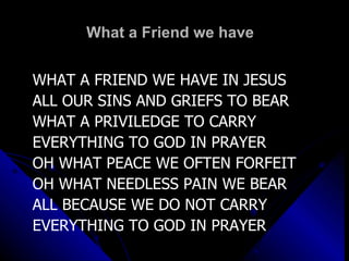 What a Friend we have  WHAT A FRIEND WE HAVE IN JESUS ALL OUR SINS AND GRIEFS TO BEAR WHAT A PRIVILEDGE TO CARRY EVERYTHING TO GOD IN PRAYER OH WHAT PEACE WE OFTEN FORFEIT OH WHAT NEEDLESS PAIN WE BEAR ALL BECAUSE WE DO NOT CARRY EVERYTHING TO GOD IN PRAYER 