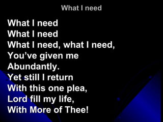 What I need What I need What I need What I need, what I need,  You’ve given me Abundantly.  Yet still I return With this one plea, Lord fill my life,  With More of Thee!  