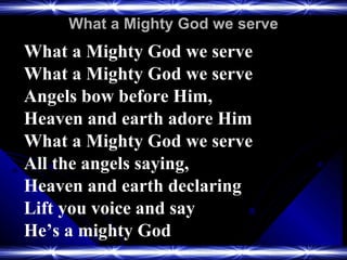 What a Mighty God we serve What a Mighty God we serve What a Mighty God we serve Angels bow before Him,  Heaven and earth adore Him What a Mighty God we serve All the angels saying,  Heaven and earth declaring Lift you voice and say  He’s a mighty God 