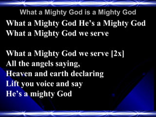 What a Mighty God is a Mighty God What a Mighty God He’s a Mighty God What a Mighty God we serve What a Mighty God we serve [2x] All the angels saying,  Heaven and earth declaring Lift you voice and say  He’s a mighty God 