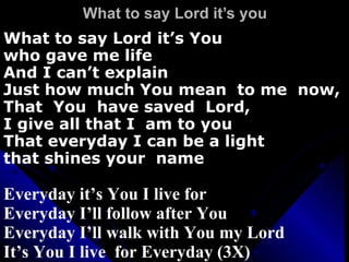 What to say Lord it’s you What to say Lord it’s You  who gave me life And I can’t explain  Just how much You mean  to me  now, That  You  have saved  Lord, I give all that I  am to you That everyday I can be a light  that shines your  name Everyday it’s You I live for Everyday I’ll follow after You Everyday I’ll walk with You my Lord It’s You I live  for Everyday (3X) 
