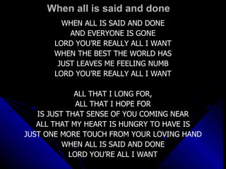When all is said and done WHEN ALL IS SAID AND DONE AND EVERYONE IS GONE LORD YOU’RE REALLY ALL I WANT WHEN THE BEST THE WORLD HAS JUST LEAVES ME FEELING NUMB LORD YOU’RE REALLY ALL I WANT ALL THAT I LONG FOR, ALL THAT I HOPE FOR IS JUST THAT SENSE OF YOU COMING NEAR ALL THAT MY HEART IS HUNGRY TO HAVE IS JUST ONE MORE TOUCH FROM YOUR LOVING HAND WHEN ALL IS SAID AND DONE LORD YOU’RE ALL I WANT 