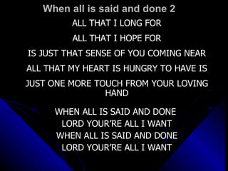 When all is said and done 2 ALL THAT I LONG FOR ALL THAT I HOPE FOR IS JUST THAT SENSE OF YOU COMING NEAR ALL THAT MY HEART IS HUNGRY TO HAVE IS JUST ONE MORE TOUCH FROM YOUR LOVING HAND WHEN ALL IS SAID AND DONE  LORD YOUR’RE ALL I WANT WHEN ALL IS SAID AND DONE LORD YOUR’RE ALL I WANT 
