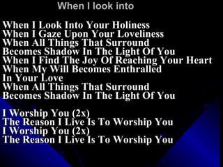 When I look into When I Look Into Your Holiness When I Gaze Upon Your Loveliness When All Things That Surround Becomes Shadow In The Light Of You When I Find The Joy Of Reaching Your Heart When My Will Becomes Enthralled  In Your Love When All Things That Surround Becomes Shadow In The Light Of You I Worship You (2x) The Reason I Live Is To Worship You I Worship You (2x) The Reason I Live Is To Worship You 