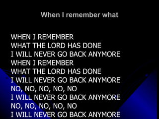 When I remember what WHEN I REMEMBER  WHAT THE LORD HAS DONE I WILL NEVER GO BACK ANYMORE WHEN I REMEMBER  WHAT THE LORD HAS DONE I WILL NEVER GO BACK ANYMORE NO, NO, NO, NO, NO I WILL NEVER GO BACK ANYMORE NO, NO, NO, NO, NO I WILL NEVER GO BACK ANYMORE 