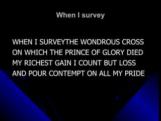 When I survey WHEN I SURVEYTHE WONDROUS CROSS ON WHICH THE PRINCE OF GLORY DIED MY RICHEST GAIN I COUNT BUT LOSS AND POUR CONTEMPT ON ALL MY PRIDE 