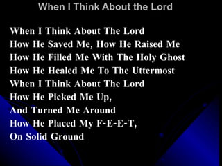 When I Think About the Lord When I Think About The Lord How He Saved Me, How He Raised Me How He Filled Me With The Holy Ghost How He Healed Me To The Uttermost When I Think About The Lord How He Picked Me Up, And Turned Me Around How He Placed My F-E-E-T,  On Solid Ground 