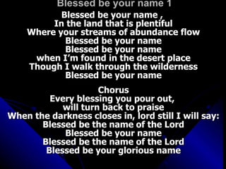 Blessed be your name 1 Blessed be your name ,  In the land that is plentiful Where your streams of abundance flow Blessed be your name Blessed be your name when I’m found in the desert place Though I walk through the wilderness Blessed be your name Chorus Every blessing you pour out,  will turn back to praise When the darkness closes in, lord still I will say: Blessed be the name of the Lord Blessed be your name Blessed be the name of the Lord Blessed be your glorious name 