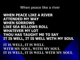 When peace like a river WHEN PEACE LIKE A RIVER ATTENDED MY WAY WHEN SORROWS  LIKE SEA BILLOWS ROLL WHATEVER MY LOT THOU HAS TAUGHT ME TO SAY IT IS WELL, IT IS WELL WITH MY SOUL IT IS WELL, IT IS WELL WITH MY SOUL, WITH MY SOUL IT IS WELL, IT IS WELL WITH MY SOUL 