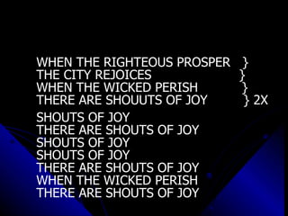 WHEN THE RIGHTEOUS PROSPER  } THE CITY REJOICES  } WHEN THE WICKED PERISH  } THERE ARE SHOUUTS OF JOY  } 2X SHOUTS OF JOY  THERE ARE SHOUTS OF JOY SHOUTS OF JOY SHOUTS OF JOY  THERE ARE SHOUTS OF JOY WHEN THE WICKED PERISH  THERE ARE SHOUTS OF JOY 
