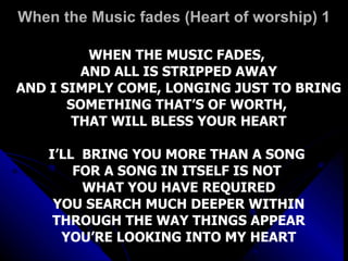 When the Music fades (Heart of worship) 1 WHEN THE MUSIC FADES,  AND ALL IS STRIPPED AWAY AND I SIMPLY COME, LONGING JUST TO BRING SOMETHING THAT’S OF WORTH,  THAT WILL BLESS YOUR HEART I’LL  BRING YOU MORE THAN A SONG  FOR A SONG IN ITSELF IS NOT  WHAT YOU HAVE REQUIRED YOU SEARCH MUCH DEEPER WITHIN THROUGH THE WAY THINGS APPEAR YOU’RE LOOKING INTO MY HEART 