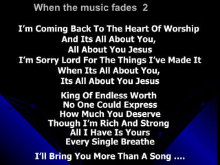 When the music fades  2 I’m Coming Back To The Heart Of Worship  And Its All About You,  All About You Jesus I’m Sorry Lord For The Things I’ve Made It When Its All About You,  Its All About You Jesus King Of Endless Worth  No One Could Express How Much You Deserve Though I’m Rich And Strong  All I Have Is Yours Every Single Breathe I’ll Bring You More Than A Song …. 