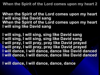 When the Spirit of the Lord comes upon my heart 2 When the Spirit of the Lord comes upon my heart I will sing like David sang When the Spirit of the Lord comes upon my heart I will sing like David sang I will sing, I will sing, sing like David sang I will sing, I will sing, sing like David sang I will pray, I will pray, pray like David prayed I will pray, I will pray, pray like David prayed I will dance, I will dance, dance like David danced I will dance, I will dance, dance like David danced I will dance, I will dance, dance, dance 