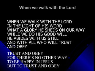 When we walk with the Lord WHEN WE WALK WITH THE LORD IN THE LIGHT OF HIS WORD WHAT A GLORY HE SHEDS ON OUR WAY WHILE WE DO HIS GOOD WILL HE ABIDES WITH US STILL AND WITH ALL WHO WILL TRUST  AND OBEY TRUST AND OBEY FOR THERE’S NO OTHER WAY TO BE HAPPY IN JESUS BUT TO TRUST AND OBEY 