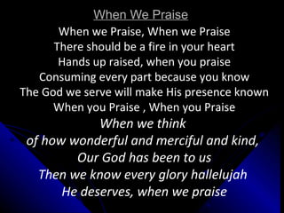 When We Praise When we Praise, When we Praise There should be a fire in your heart Hands up raised, when you praise Consuming every part because you know The God we serve will make His presence known When you Praise , When you Praise When we think  of how wonderful and merciful and kind,  Our God has been to us Then we know every glory hallelujah  He deserves, when we praise 