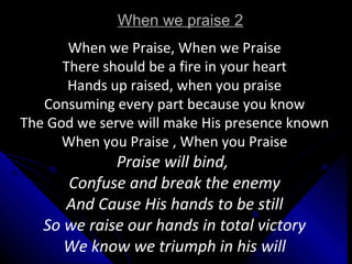 When we praise 2 When we Praise, When we Praise There should be a fire in your heart Hands up raised, when you praise Consuming every part because you know The God we serve will make His presence known When you Praise , When you Praise Praise will bind,  Confuse and break the enemy And Cause His hands to be still So we raise our hands in total victory We know we triumph in his will 