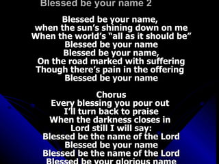 Blessed be your name 2 Blessed be your name,  when the sun’s shining down on me When the world’s “all as it should be” Blessed be your name Blessed be your name, On the road marked with suffering Though there’s pain in the offering  Blessed be your name Chorus Every blessing you pour out  I’ll turn back to praise When the darkness closes in  Lord still I will say: Blessed be the name of the Lord Blessed be your name Blessed be the name of the Lord Blessed be your glorious name 