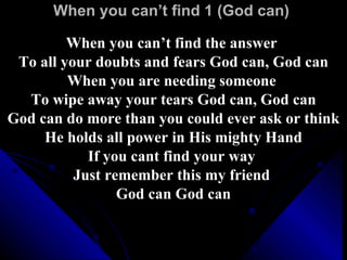 When you can’t find 1 (God can)  When you can’t find the answer  To all your doubts and fears God can, God can When you are needing someone  To wipe away your tears God can, God can God can do more than you could ever ask or think He holds all power in His mighty Hand If you cant find your way  Just remember this my friend  God can God can 